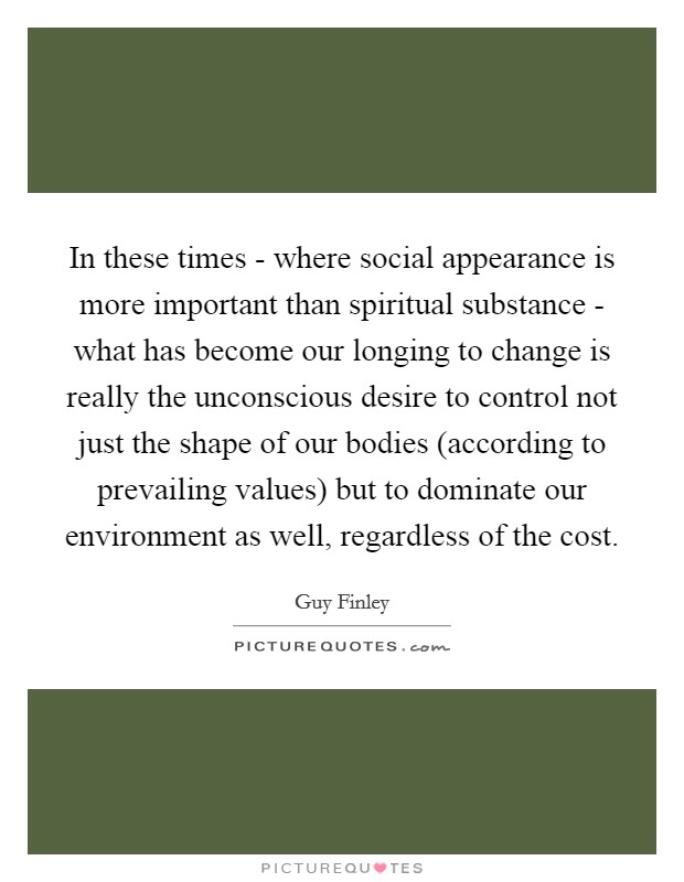 In these times - where social appearance is more important than spiritual substance - what has become our longing to change is really the unconscious desire to control not just the shape of our bodies (according to prevailing values) but to dominate our environment as well, regardless of the cost. Picture Quote #1