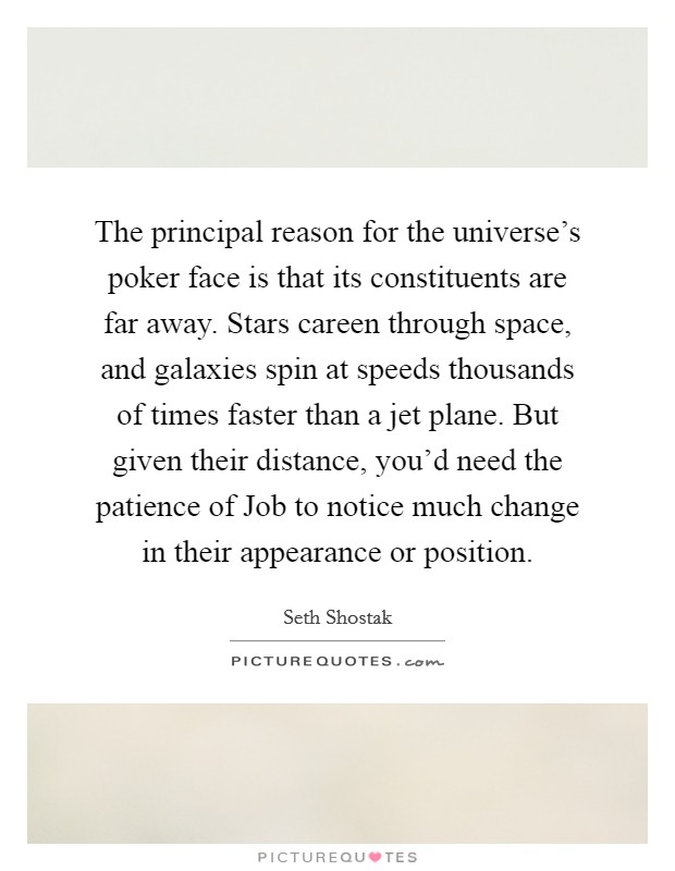 The principal reason for the universe's poker face is that its constituents are far away. Stars careen through space, and galaxies spin at speeds thousands of times faster than a jet plane. But given their distance, you'd need the patience of Job to notice much change in their appearance or position. Picture Quote #1