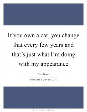 If you own a car, you change that every few years and that’s just what I’m doing with my appearance Picture Quote #1