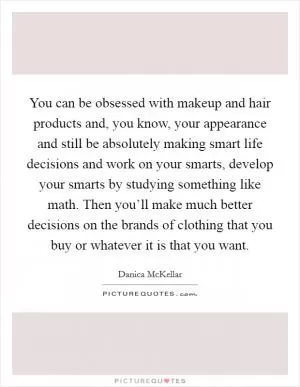 You can be obsessed with makeup and hair products and, you know, your appearance and still be absolutely making smart life decisions and work on your smarts, develop your smarts by studying something like math. Then you’ll make much better decisions on the brands of clothing that you buy or whatever it is that you want Picture Quote #1