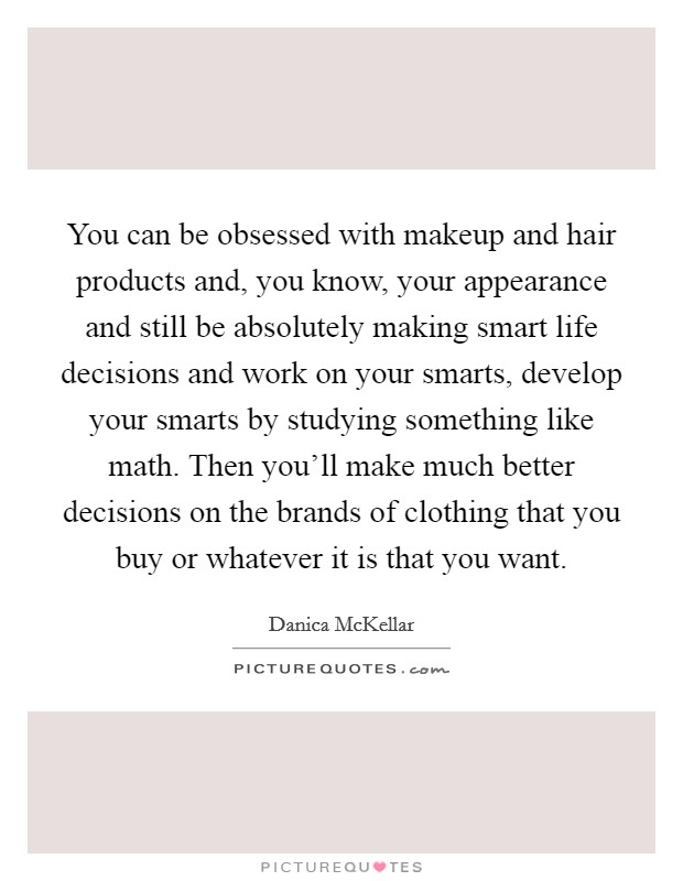 You can be obsessed with makeup and hair products and, you know, your appearance and still be absolutely making smart life decisions and work on your smarts, develop your smarts by studying something like math. Then you'll make much better decisions on the brands of clothing that you buy or whatever it is that you want. Picture Quote #1