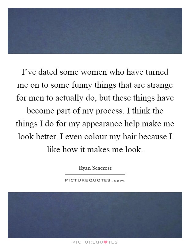 I've dated some women who have turned me on to some funny things that are strange for men to actually do, but these things have become part of my process. I think the things I do for my appearance help make me look better. I even colour my hair because I like how it makes me look. Picture Quote #1