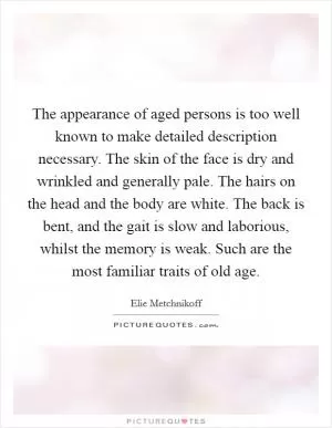 The appearance of aged persons is too well known to make detailed description necessary. The skin of the face is dry and wrinkled and generally pale. The hairs on the head and the body are white. The back is bent, and the gait is slow and laborious, whilst the memory is weak. Such are the most familiar traits of old age Picture Quote #1
