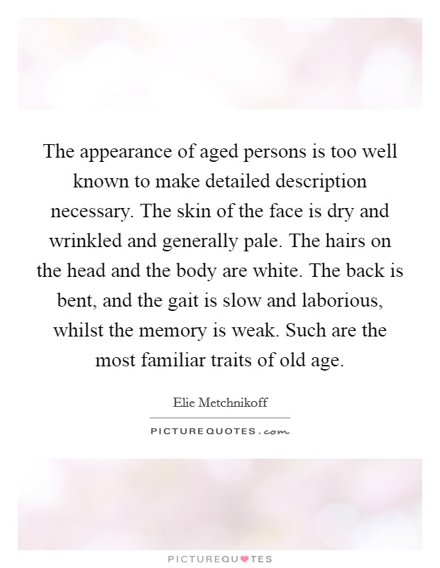 The appearance of aged persons is too well known to make detailed description necessary. The skin of the face is dry and wrinkled and generally pale. The hairs on the head and the body are white. The back is bent, and the gait is slow and laborious, whilst the memory is weak. Such are the most familiar traits of old age. Picture Quote #1