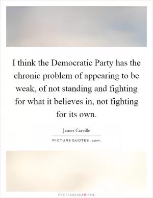 I think the Democratic Party has the chronic problem of appearing to be weak, of not standing and fighting for what it believes in, not fighting for its own Picture Quote #1