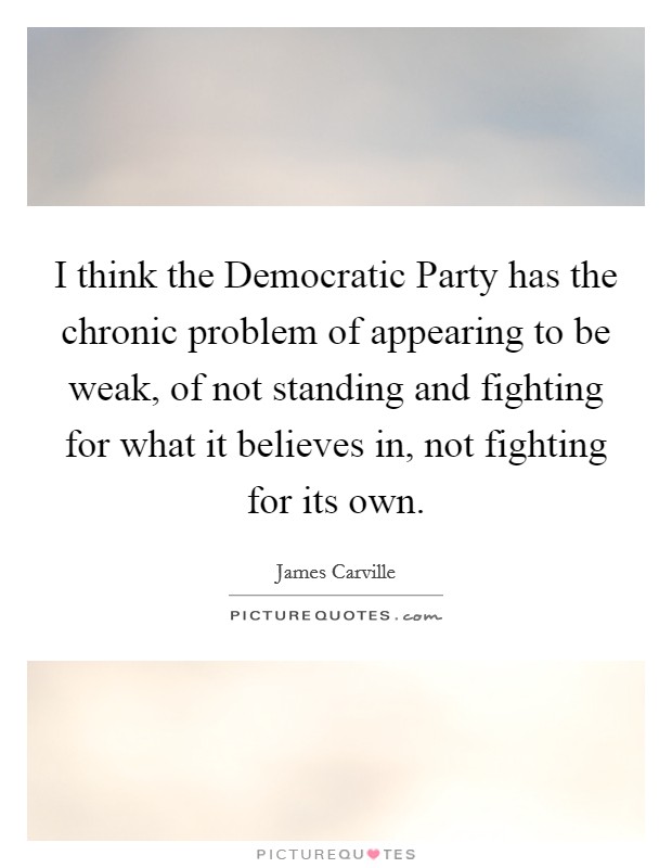 I think the Democratic Party has the chronic problem of appearing to be weak, of not standing and fighting for what it believes in, not fighting for its own. Picture Quote #1