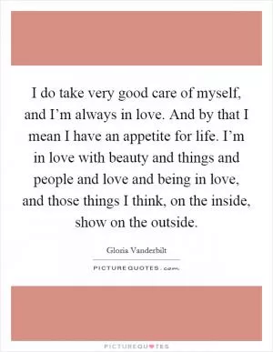 I do take very good care of myself, and I’m always in love. And by that I mean I have an appetite for life. I’m in love with beauty and things and people and love and being in love, and those things I think, on the inside, show on the outside Picture Quote #1