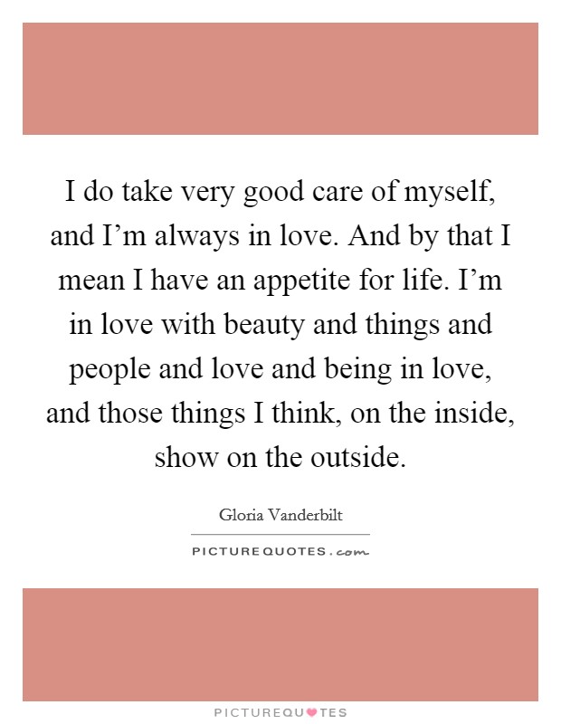 I do take very good care of myself, and I'm always in love. And by that I mean I have an appetite for life. I'm in love with beauty and things and people and love and being in love, and those things I think, on the inside, show on the outside. Picture Quote #1