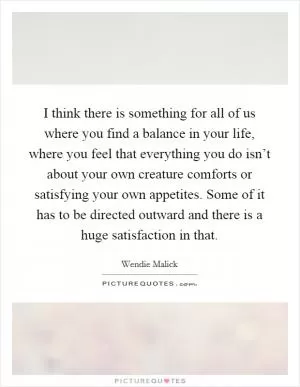 I think there is something for all of us where you find a balance in your life, where you feel that everything you do isn’t about your own creature comforts or satisfying your own appetites. Some of it has to be directed outward and there is a huge satisfaction in that Picture Quote #1