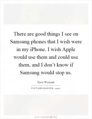 There are good things I see on Samsung phones that I wish were in my iPhone. I wish Apple would use them and could use them, and I don’t know if Samsung would stop us Picture Quote #1