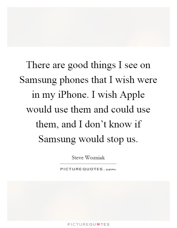 There are good things I see on Samsung phones that I wish were in my iPhone. I wish Apple would use them and could use them, and I don't know if Samsung would stop us. Picture Quote #1