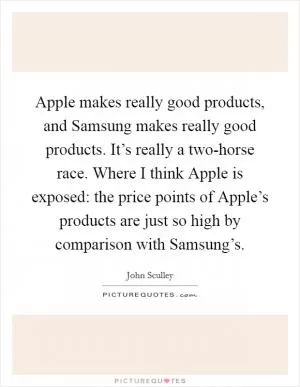 Apple makes really good products, and Samsung makes really good products. It’s really a two-horse race. Where I think Apple is exposed: the price points of Apple’s products are just so high by comparison with Samsung’s Picture Quote #1