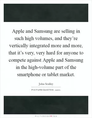 Apple and Samsung are selling in such high volumes, and they’re vertically integrated more and more, that it’s very, very hard for anyone to compete against Apple and Samsung in the high-volume part of the smartphone or tablet market Picture Quote #1