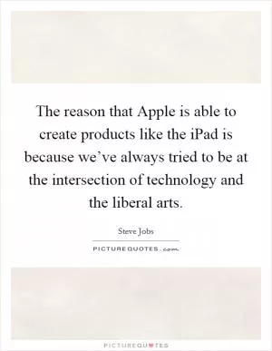 The reason that Apple is able to create products like the iPad is because we’ve always tried to be at the intersection of technology and the liberal arts Picture Quote #1