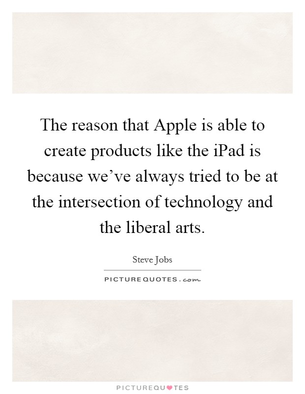 The reason that Apple is able to create products like the iPad is because we've always tried to be at the intersection of technology and the liberal arts. Picture Quote #1