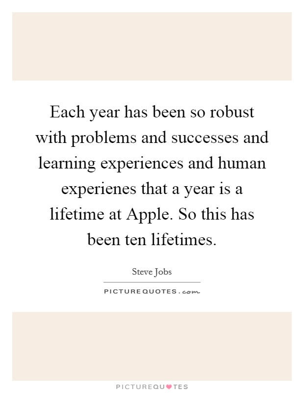 Each year has been so robust with problems and successes and learning experiences and human experienes that a year is a lifetime at Apple. So this has been ten lifetimes. Picture Quote #1