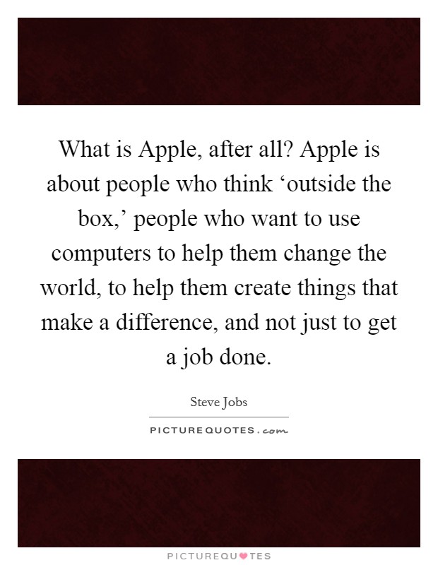What is Apple, after all? Apple is about people who think ‘outside the box,' people who want to use computers to help them change the world, to help them create things that make a difference, and not just to get a job done. Picture Quote #1