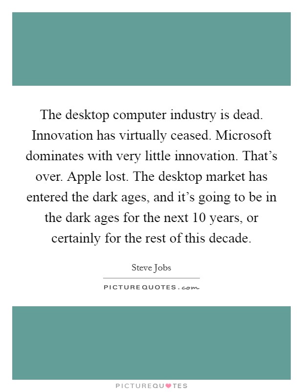 The desktop computer industry is dead. Innovation has virtually ceased. Microsoft dominates with very little innovation. That's over. Apple lost. The desktop market has entered the dark ages, and it's going to be in the dark ages for the next 10 years, or certainly for the rest of this decade. Picture Quote #1