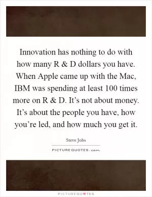 Innovation has nothing to do with how many R and D dollars you have. When Apple came up with the Mac, IBM was spending at least 100 times more on R and D. It’s not about money. It’s about the people you have, how you’re led, and how much you get it Picture Quote #1