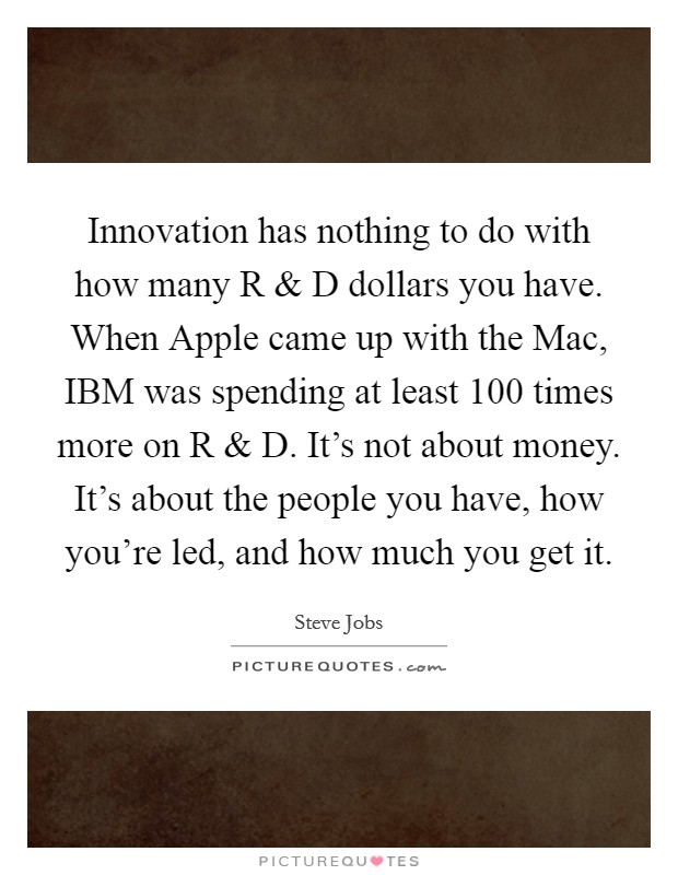 Innovation has nothing to do with how many R and D dollars you have. When Apple came up with the Mac, IBM was spending at least 100 times more on R and D. It's not about money. It's about the people you have, how you're led, and how much you get it. Picture Quote #1