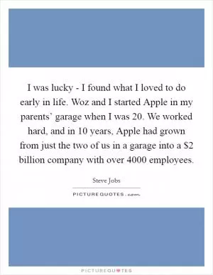 I was lucky - I found what I loved to do early in life. Woz and I started Apple in my parents’ garage when I was 20. We worked hard, and in 10 years, Apple had grown from just the two of us in a garage into a $2 billion company with over 4000 employees Picture Quote #1
