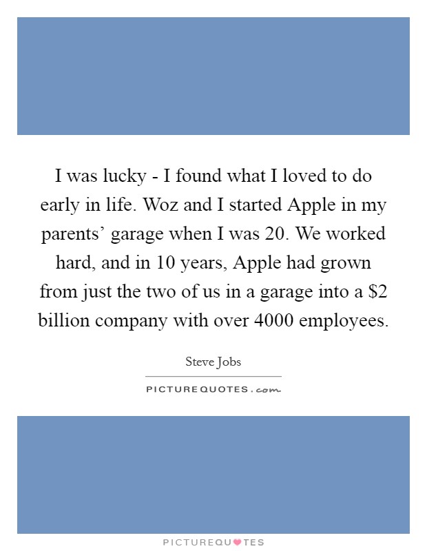 I was lucky - I found what I loved to do early in life. Woz and I started Apple in my parents' garage when I was 20. We worked hard, and in 10 years, Apple had grown from just the two of us in a garage into a $2 billion company with over 4000 employees. Picture Quote #1