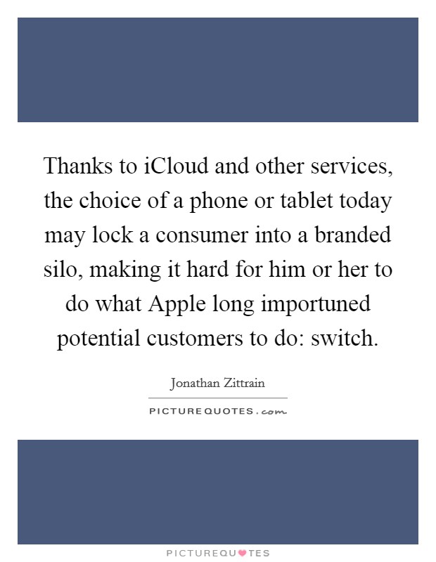 Thanks to iCloud and other services, the choice of a phone or tablet today may lock a consumer into a branded silo, making it hard for him or her to do what Apple long importuned potential customers to do: switch. Picture Quote #1