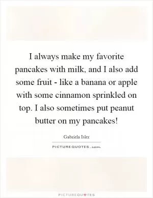I always make my favorite pancakes with milk, and I also add some fruit - like a banana or apple with some cinnamon sprinkled on top. I also sometimes put peanut butter on my pancakes! Picture Quote #1