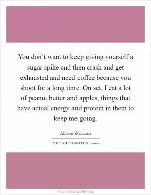 You don’t want to keep giving yourself a sugar spike and then crash and get exhausted and need coffee because you shoot for a long time. On set, I eat a lot of peanut butter and apples, things that have actual energy and protein in them to keep me going Picture Quote #1