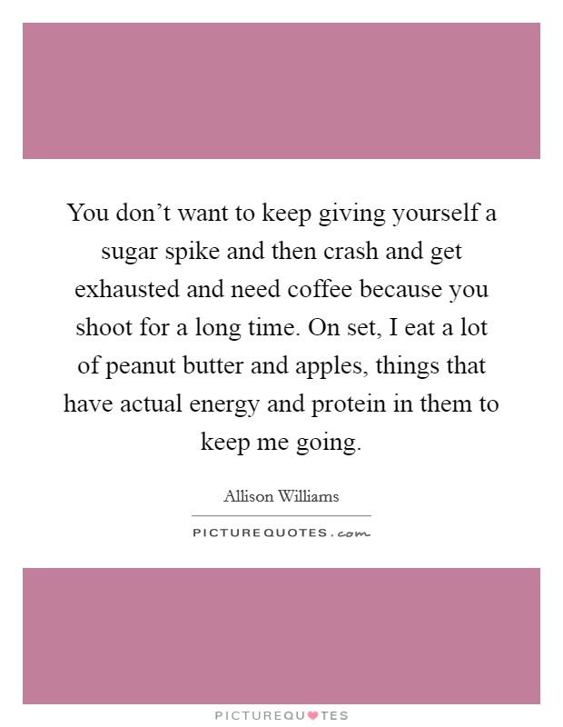 You don't want to keep giving yourself a sugar spike and then crash and get exhausted and need coffee because you shoot for a long time. On set, I eat a lot of peanut butter and apples, things that have actual energy and protein in them to keep me going. Picture Quote #1