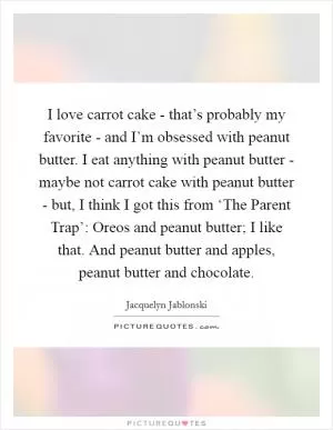 I love carrot cake - that’s probably my favorite - and I’m obsessed with peanut butter. I eat anything with peanut butter - maybe not carrot cake with peanut butter - but, I think I got this from ‘The Parent Trap’: Oreos and peanut butter; I like that. And peanut butter and apples, peanut butter and chocolate Picture Quote #1