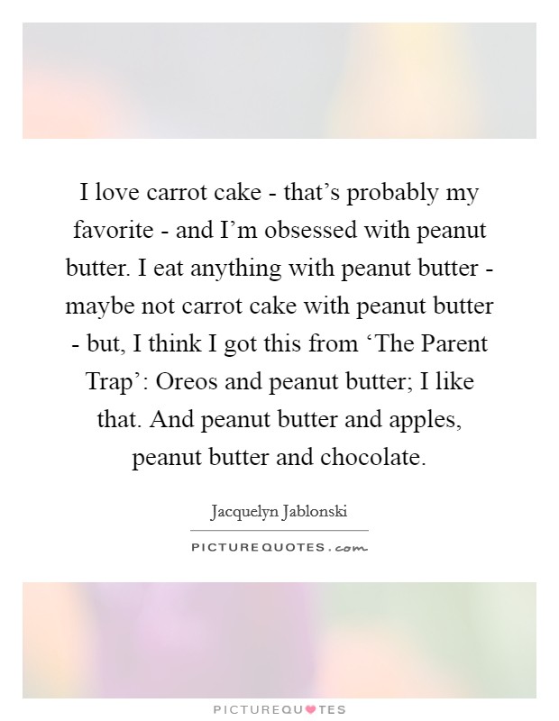 I love carrot cake - that's probably my favorite - and I'm obsessed with peanut butter. I eat anything with peanut butter - maybe not carrot cake with peanut butter - but, I think I got this from ‘The Parent Trap': Oreos and peanut butter; I like that. And peanut butter and apples, peanut butter and chocolate. Picture Quote #1