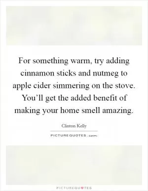 For something warm, try adding cinnamon sticks and nutmeg to apple cider simmering on the stove. You’ll get the added benefit of making your home smell amazing Picture Quote #1