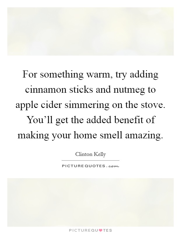 For something warm, try adding cinnamon sticks and nutmeg to apple cider simmering on the stove. You'll get the added benefit of making your home smell amazing. Picture Quote #1