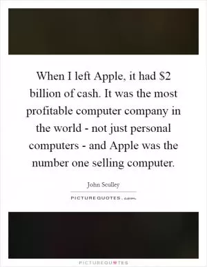 When I left Apple, it had $2 billion of cash. It was the most profitable computer company in the world - not just personal computers - and Apple was the number one selling computer Picture Quote #1