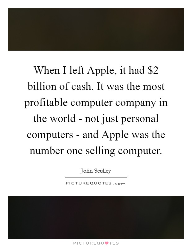 When I left Apple, it had $2 billion of cash. It was the most profitable computer company in the world - not just personal computers - and Apple was the number one selling computer. Picture Quote #1