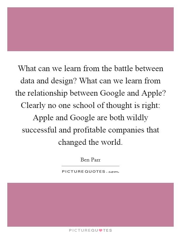 What can we learn from the battle between data and design? What can we learn from the relationship between Google and Apple? Clearly no one school of thought is right: Apple and Google are both wildly successful and profitable companies that changed the world. Picture Quote #1