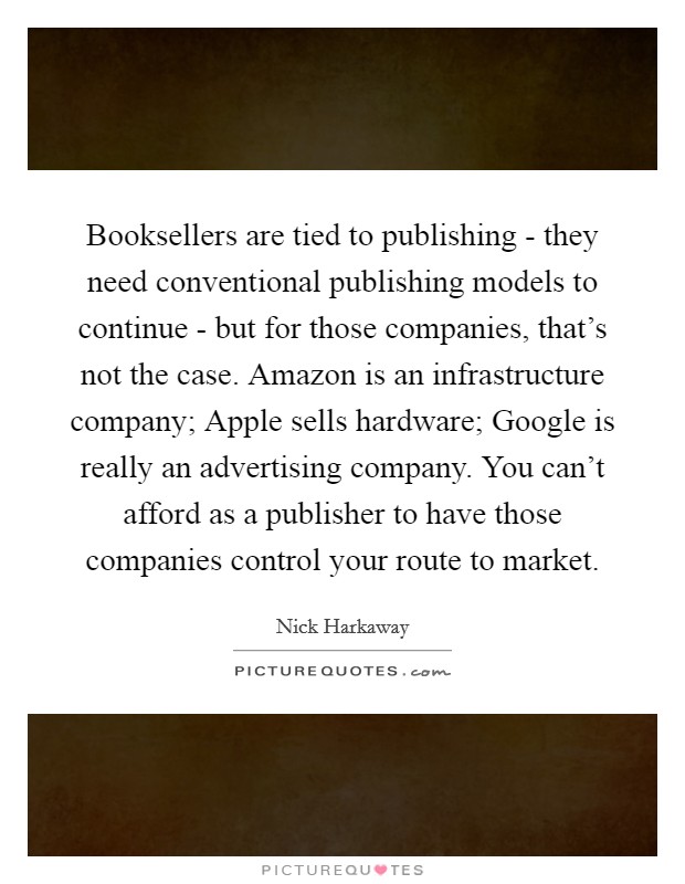 Booksellers are tied to publishing - they need conventional publishing models to continue - but for those companies, that's not the case. Amazon is an infrastructure company; Apple sells hardware; Google is really an advertising company. You can't afford as a publisher to have those companies control your route to market. Picture Quote #1