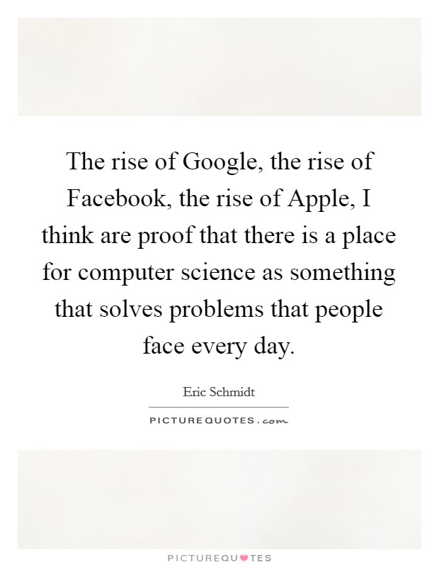 The rise of Google, the rise of Facebook, the rise of Apple, I think are proof that there is a place for computer science as something that solves problems that people face every day. Picture Quote #1