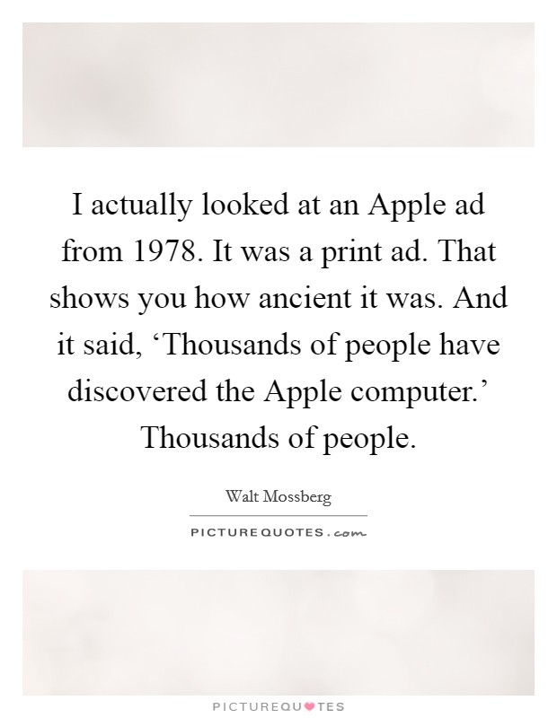 I actually looked at an Apple ad from 1978. It was a print ad. That shows you how ancient it was. And it said, ‘Thousands of people have discovered the Apple computer.' Thousands of people. Picture Quote #1