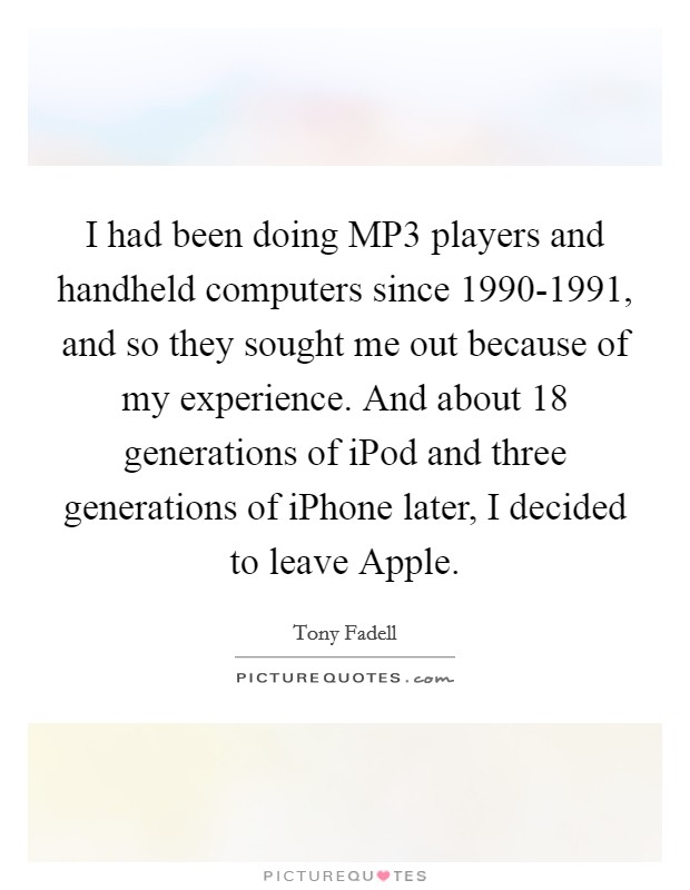 I had been doing MP3 players and handheld computers since 1990-1991, and so they sought me out because of my experience. And about 18 generations of iPod and three generations of iPhone later, I decided to leave Apple. Picture Quote #1