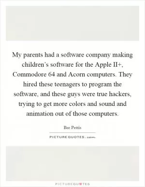 My parents had a software company making children’s software for the Apple II , Commodore 64 and Acorn computers. They hired these teenagers to program the software, and these guys were true hackers, trying to get more colors and sound and animation out of those computers Picture Quote #1