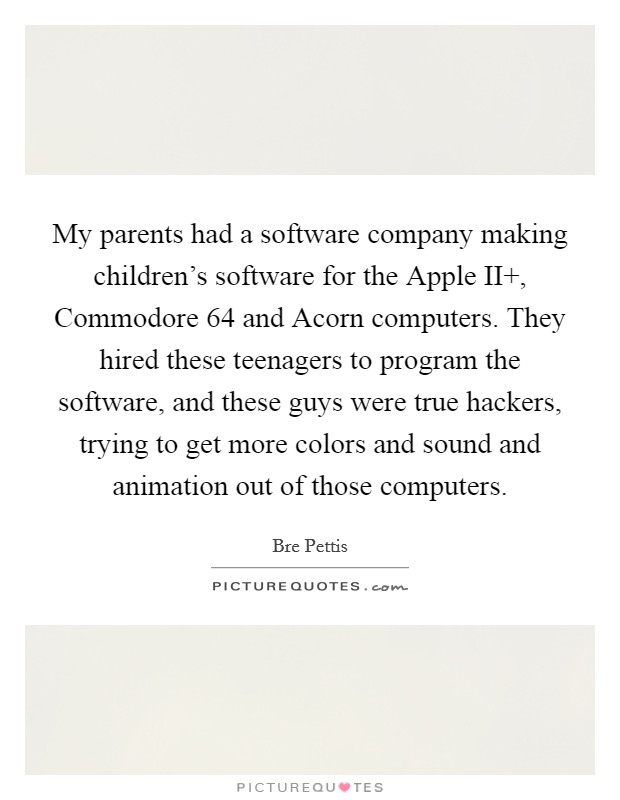 My parents had a software company making children's software for the Apple II , Commodore 64 and Acorn computers. They hired these teenagers to program the software, and these guys were true hackers, trying to get more colors and sound and animation out of those computers. Picture Quote #1