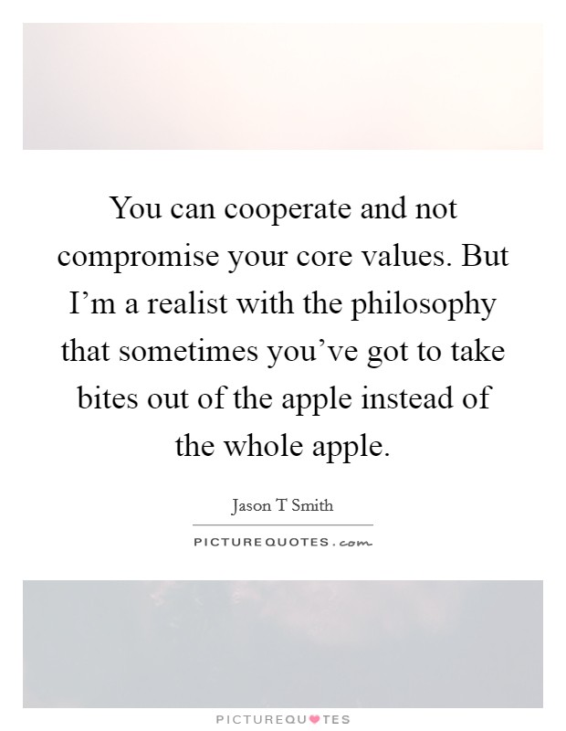 You can cooperate and not compromise your core values. But I'm a realist with the philosophy that sometimes you've got to take bites out of the apple instead of the whole apple. Picture Quote #1