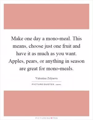 Make one day a mono-meal. This means, choose just one fruit and have it as much as you want. Apples, pears, or anything in season are great for mono-meals Picture Quote #1