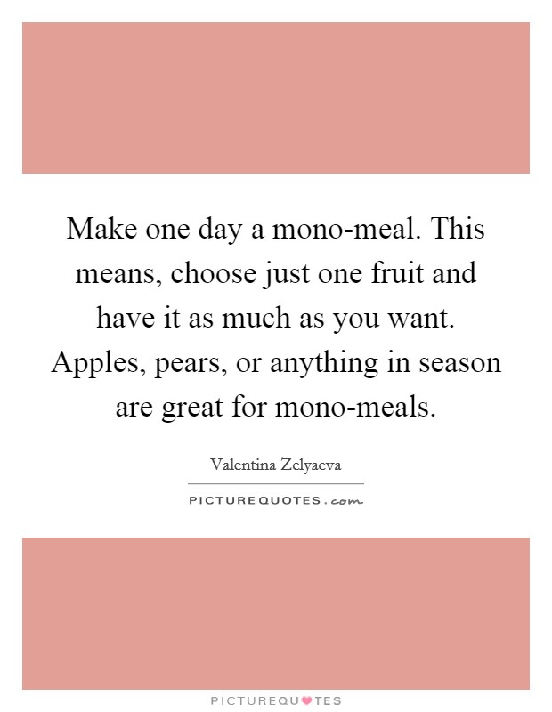 Make one day a mono-meal. This means, choose just one fruit and have it as much as you want. Apples, pears, or anything in season are great for mono-meals. Picture Quote #1