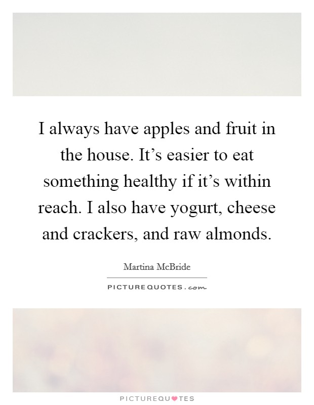 I always have apples and fruit in the house. It's easier to eat something healthy if it's within reach. I also have yogurt, cheese and crackers, and raw almonds. Picture Quote #1