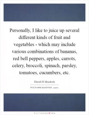 Personally, I like to juice up several different kinds of fruit and vegetables - which may include various combinations of bananas, red bell peppers, apples, carrots, celery, broccoli, spinach, parsley, tomatoes, cucumbers, etc Picture Quote #1