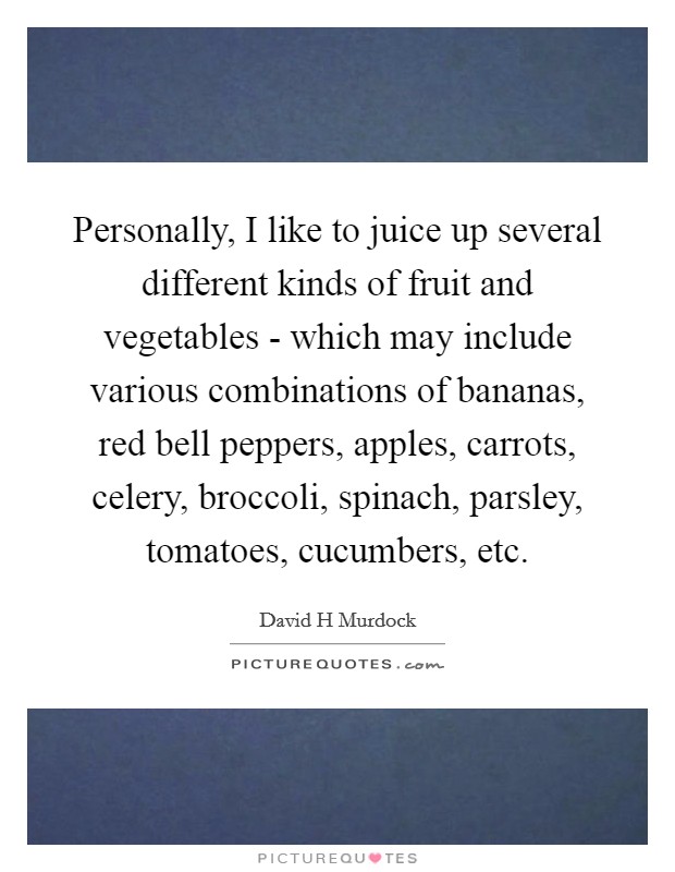Personally, I like to juice up several different kinds of fruit and vegetables - which may include various combinations of bananas, red bell peppers, apples, carrots, celery, broccoli, spinach, parsley, tomatoes, cucumbers, etc. Picture Quote #1