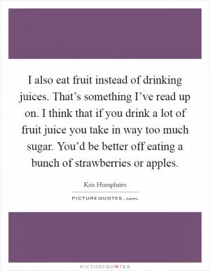I also eat fruit instead of drinking juices. That’s something I’ve read up on. I think that if you drink a lot of fruit juice you take in way too much sugar. You’d be better off eating a bunch of strawberries or apples Picture Quote #1